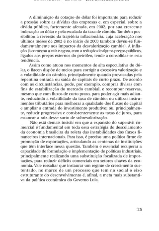 OS 08972/2003 2a. Prova        Jose B. Medeiros R04k



      A diminuição da cotação do dólar foi importante para reduzir
a pressão sobre as dívidas das empresas e, em especial, sobre a
dívida pública, fortemente afetada, em 2002, por sua crescente
indexação ao dólar e pela escalada da taxa de câmbio. Também pos-
sibilitou a reversão da trajetória inflacionária, cuja aceleração nos
últimos meses de 2002 e no início de 2003 também deveu-se fun-
damentalmente aos impactos da desvalorização cambial. A infla-
ção já começou a cair e agora, com a redução de alguns preços públicos,
ligados aos preços externos do petróleo, tende a consolidar-se esta
tendência.
      Assim como atuou nos momentos de alta especulativa do dó-
lar, o Bacen dispõe de meios para corrigir a excessiva valorização e
a volatilidade do câmbio, principalmente quando provocadas pela
repentina entrada ou saída de capitais de curto prazo. De acordo
com as circunstâncias, pode, por exemplo, comprar divisas com
fins de estabilização do mercado cambial, e recompor reservas,
mesmo que com fluxos de curto prazo, para poder agir mais adian-
te, reduzindo a volatilidade da taxa de câmbio; ou utilizar instru-
mentos tributários para melhorar a qualidade dos fluxos de capital
e ampliar a entrada do investimento produtivo; ou, principalmen-
te, reduzir progressiva e consistentemente as taxas de juros, para
estancar a raiz desse surto de sobrevalorização.
       Não está demais insistir em que a expansão do superávit co-
mercial é fundamental em toda essa estratégia de descolamento
da economia brasileira da roleta das instabilidades dos fluxos fi-
nanceiros internacionais. Para isso, é preciso uma política firme de
promoção de exportações, articulando as centenas de instituições
que têm interface nessa questão. Também é essencial recuperar a
capacidade de formulação e implementação de políticas industriais,
principalmente realizando uma substituição focalizada de impor-
tações, para reduzir déficits comerciais em setores chaves da eco-
nomia. Vale ressaltar que instaurar um regime de crescimento sus-
tentado, no marco de um processo que tem no social o eixo
estruturante do desenvolvimento é, afinal, a meta mais substanti-
va da política econômica do Governo Lula.




                                                                    25
 