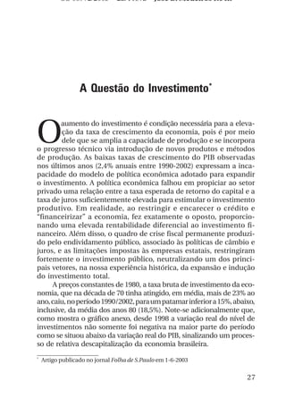 OS 08972/2003 2a. Prova            Jose B. Medeiros R04k




                  A Questão do Investimento*



O
        aumento do investimento é condição necessária para a eleva-
        ção da taxa de crescimento da economia, pois é por meio
        dele que se amplia a capacidade de produção e se incorpora
o progresso técnico via introdução de novos produtos e métodos
de produção. As baixas taxas de crescimento do PIB observadas
nos últimos anos (2,4% anuais entre 1990-2002) expressam a inca-
pacidade do modelo de política econômica adotado para expandir
o investimento. A política econômica falhou em propiciar ao setor
privado uma relação entre a taxa esperada de retorno do capital e a
taxa de juros suficientemente elevada para estimular o investimento
produtivo. Em realidade, ao restringir e encarecer o crédito e
“financeirizar” a economia, fez exatamente o oposto, proporcio-
nando uma elevada rentabilidade diferencial ao investimento fi-
nanceiro. Além disso, o quadro de crise fiscal permanente produzi-
do pelo endividamento público, associado às políticas de câmbio e
juros, e as limitações impostas às empresas estatais, restringiram
fortemente o investimento público, neutralizando um dos princi-
pais vetores, na nossa experiência histórica, da expansão e indução
do investimento total.
     A preços constantes de 1980, a taxa bruta de investimento da eco-
nomia, que na década de 70 tinha atingido, em média, mais de 23% ao
ano, caiu, no período 1990/2002, para um patamar inferior a 15%, abaixo,
inclusive, da média dos anos 80 (18,5%). Note-se adicionalmente que,
como mostra o gráfico anexo, desde 1998 a variação real do nível de
investimentos não somente foi negativa na maior parte do período
como se situou abaixo da variação real do PIB, sinalizando um proces-
so de relativa descapitalização da economia brasileira.
*
    Artigo publicado no jornal Folha de S.Paulo em 1-6-2003


                                                                      27
 