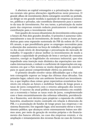 OS 08972/2003 2a. Prova Jose B. Medeiros R 04k



      A abertura ao capital estrangeiro e a privatização das empre-
sas estatais não gerou alterações significativas neste processo. O
grande afluxo de investimento direto estrangeiro ocorrido no período,
ao dirigir-se em grande medida à aquisição de empresas já existen-
tes, públicas e privadas, não contribuiu diretamente para o aumen-
to da taxa de investimento. Por seu turno, a privatização da maior
parte das empresas estatais reduziu praticamente à metade sua
contribuição para o investimento total.
      Este quadro de escasso dinamismo do investimento coloca para
o futuro do País dois grandes desafios. O primeiro é aumentar subs-
tancialmente a taxa de investimento, de modo a criar as bases pro-
dutivas para uma expansão sustentada do PIB da ordem de 5% ou
6% anuais, o que possibilitaria gerar os empregos necessários para
a absorção dos aumentos na força de trabalho e redução progressi-
va dos atuais níveis de desemprego e precarização do mercado de
trabalho. O segundo é alocar melhor os investimentos de modo a
expandir a capacidade de produção de bens e serviços de consumo
massivo, corrigir as fragilidades da estrutura industrial, que vêm
impedindo uma inserção mais dinâmica das exportações nos mer-
cados internacionais, e reduzir o coeficiente de importações em seg-
mentos em que o País tornou-se muito dependente do exterior e
para os quais possui competitividade efetiva ou potencial.
      O primeiro desafio envolve várias dificuldades que o País não
tem conseguido superar ao longo das últimas duas décadas. Em
primeiro lugar, caberá criar um ambiente favorável aos investimen-
tos, o que implica duas coisas: gerar expectativas econômicas favo-
ráveis em relação ao futuro e mobilizar fundos de longo prazo a
taxas de juros compatíveis com o retorno adequado dos investi-
mentos. O sucesso da atual política macroeconômica em estabili-
zar a economia e baixar as taxas reais de juros, complementado
com o bom encaminhamento das reformas tributária, previdenciá-
ria e financeira, será decisivo para propiciar a expansão do crédito
bancário, atualmente muito contraído em relação à dimensão do
PIB, e a acumulação de fundos de longo prazo nas empresas e no
sistema financeiro. Em segundo lugar, será necessário elevar o inves-
timento público, que alcançou níveis extremamente baixos nos últi-
mos anos, por meio da geração de receitas próprias e do financia-
mento dos bancos oficiais, no caso das empresas estatais, e via
ampliação e remanejamento dos recursos fiscais no caso do Governo.

28
 