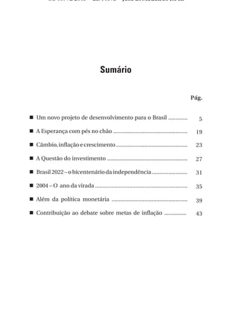 OS 08972/2003 2a. Prova                  Jose B. Medeiros R04k




                                      Sumário

                                                                                          Pág.


n Um novo projeto de desenvolvimento para o Brasil .............                            5

n A Esperança com pés no chão ..................................................           19

n Câmbio, inflação e crescimento ................................................          23

n A Questão do investimento ......................................................         27

n Brasil 2022 – o bicentenário da independência ........................                   31

n 2004 – O ano da virada ..............................................................    35

n Além da política monetária ...................................................           39

n Contribuição ao debate sobre metas de inflação ...............                           43




                                                                                            3
 