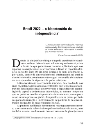 OS 08972/2003 2a. Prova           Jose B. Medeiros R04k




               Brasil 2022 – o bicentenário da
                       independência*

                                        “...Temos enormes potencialidades e enormes
                                        desigualdades. Precisamos retomar o hábito
                                        de pensar pela nossa cabeça qual o modelo
                                        que mais nos convém.”
                                                       (CELSO FURTADO, maio de 1997)




D
         epois de um período em que o rápido crescimento econô-
          mico, embora deixando sem solução a questão social, criou
          a ilusão de que poderíamos encurtar a distância que nos
separava das nações mais desenvolvidas, o Brasil se encontra, des-
de o início dos anos 80, em uma situação de semi-estagnação e,
pior ainda, diante de um ordenamento internacional no qual as
macro-tendências dominantes convergem no sentido de aprofun-
dar as assimetrias de riqueza e de poder existentes.
      A financeirização da economia mundial, desencadeada nos
anos 70, potencializou as forças centrípetas que tendem a concen-
trar nos seus núcleos mais desenvolvidos a capacidade de acumu-
lação de capital e de inovação tecnológica, ao mesmo tempo em
que as políticas neoliberais praticadas internamente, como parte
desse mesmo processo global, desaparelharam os países periféri-
cos para a formulação e implementação de políticas de desenvolvi-
mento adequadas às suas realidades sociais.
      As políticas neoliberais não somente restringiram o crescimen-
to e tornaram mais vulneráveis os países em desenvolvimento, mas
também levaram ao desmonte dos mecanismos de planejamento

*
    Artigo publicado no jornal Folha de S.Paulo em 14-12-2003


                                                                                 31
 