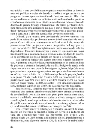 OS 08972/2003 2a. Prova Jose B. Medeiros R 04k



estratégico – que possibilitavam organizar e racionalizar os investi-
mentos, políticas e ações do Estado a médio e longo prazo – e ex-
purgaram da sua agenda a temática do desenvolvimento. Além dis-
so, subordinaram, direta ou indiretamente, o desenho das políticas
econômicas nacionais aos critérios estabelecidos pelos centros de
decisão da grande finança internacional. Os países periféricos fica-
ram presos em uma armadilha na qual o curto prazo e a “credibili-
dade” devida a credores e especuladores internos e externos passa-
ram a constituir o eixo da agenda dos governos nacionais.
      O Brasil, para retomar seu processo de desenvolvimento, não
pode ficar refém dos problemas monetário-financeiros de curto
prazo. Como afirmou recentemente o Presidente Lula, temos de
pensar nosso País com grandeza, com perspectiva de longo prazo e
visão nacional. Em 2022, completaremos duzentos anos de vida in-
dependente. Podemos transformar a data em um marco na nossa
história política e econômica, que assinale a maturidade do proces-
so de construção do nosso projeto de nação e de sociedade.
      Isso significa colocar-nos alguns objetivos e metas fundamen-
tais. A primeira delas é reduzir, substancialmente, os atuais índices
de pobreza e extrema desigualdade na distribuição da renda e da
riqueza e alcançar um grau de homogeneização social próximo ao
que prevalece hoje em alguns países europeus de desenvolvimen-
to médio, como a Itália. Lá, os 20% mais pobres da população de-
têm quase 9% da renda total (contra 2,5% no caso brasileiro) e a
participação dos 20% mais ricos é de 36% (contra 63,8% no nosso
caso). A classe média – os 60% restantes – tem uma participação de
55%, bastante superior aos 33,8% de sua equivalente brasileira.
      Será essencial, também, fazer uma verdadeira revolução edu-
cacional, que permita erradicar o analfabetismo, aumentar o índice
de escolaridade dos atuais sete anos para pelo menos onze anos,
elevar a qualidade do ensino em todos os níveis, assegurar a uni-
versalização do ensino primário e médio e fortalecer a universida-
de pública, consolidando sua autonomia e sua integração ao esfor-
ço de desenvolvimento científico e tecnológico do País.
      Um terceiro objetivo estratégico é manter um nível de dina-
mismo do mercado de trabalho capaz de permitir a redução da
taxa de desemprego total da economia dos atuais 20%
(metodologia do Dieese) para um máximo de 5%, paralelamente à
diminuição, para algo em torno a 10%, do número de trabalhado-

32
 