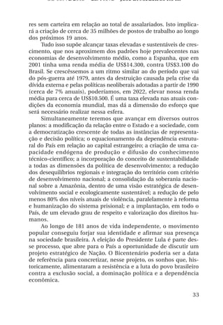 OS 08972/2003 2a. Prova       Jose B. Medeiros R04k



res sem carteira em relação ao total de assalariados. Isto implica-
rá a criação de cerca de 35 milhões de postos de trabalho ao longo
dos próximos 19 anos.
     Tudo isso supõe alcançar taxas elevadas e sustentáveis de cres-
cimento, que nos aproximem dos padrões hoje prevalecentes nas
economias de desenvolvimento médio, como a Espanha, que em
2001 tinha uma renda média de US$14.300, contra US$3.100 do
Brasil. Se crescêssemos a um ritmo similar ao do período que vai
do pós-guerra até 1979, antes da destruição causada pela crise da
dívida externa e pelas políticas neoliberais adotadas a partir de 1990
(cerca de 7% anuais), poderíamos, em 2022, elevar nossa renda
média para cerca de US$10.500. É uma taxa elevada nas atuais con-
dições da economia mundial, mas dá a dimensão do esforço que
será necessário realizar nessa esfera.
     Simultaneamente teremos que avançar em diversos outros
planos: a modificação da relação entre o Estado e a sociedade, com
a democratização crescente de todas as instâncias de representa-
ção e decisão política; o equacionamento da dependência estrutu-
ral do País em relação ao capital estrangeiro; a criação de uma ca-
pacidade endógena de produção e difusão do conhecimento
técnico-científico; a incorporação do conceito de sustentabilidade
a todas as dimensões da política de desenvolvimento; a redução
dos desequilíbrios regionais e integração do território com critério
de desenvolvimento nacional; a consolidação da soberania nacio-
nal sobre a Amazônia, dentro de uma visão estratégica de desen-
volvimento social e ecologicamente sustentável; a redução de pelo
menos 80% dos níveis atuais de violência, paralelamente à reforma
e humanização do sistema prisional; e a implantação, em todo o
País, de um elevado grau de respeito e valorização dos direitos hu-
manos.
     Ao longo de 181 anos de vida independente, o movimento
popular conseguiu forjar sua identidade e afirmar sua presença
na sociedade brasileira. A eleição do Presidente Lula é parte des-
se processo, que abre para o País a oportunidade de discutir um
projeto estratégico de Nação. O Bicentenário poderia ser a data
de referência para concretizar, nesse projeto, os sonhos que, his-
toricamente, alimentaram a resistência e a luta do povo brasileiro
contra a exclusão social, a dominação política e a dependência
econômica.

                                                                   33
 