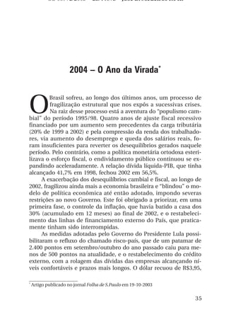 OS 08972/2003 2a. Prova            Jose B. Medeiros R04k




                     2004 – O Ano da Virada*



O
         Brasil sofreu, ao longo dos últimos anos, um processo de
         fragilização estrutural que nos expôs a sucessivas crises.
         Na raiz desse processo está a aventura do “populismo cam-
bial” do período 1995/98. Quatro anos de ajuste fiscal recessivo
financiado por um aumento sem precedentes da carga tributária
(20% de 1999 a 2002) e pela compressão da renda dos trabalhado-
res, via aumento do desemprego e queda dos salários reais, fo-
ram insuficientes para reverter os desequilíbrios gerados naquele
período. Pelo contrário, como a política monetária ortodoxa esteri-
lizava o esforço fiscal, o endividamento público continuou se ex-
pandindo aceleradamente. A relação dívida líquida-PIB, que tinha
alcançado 41,7% em 1998, fechou 2002 em 56,5%.
      A exacerbação dos desequilíbrios cambial e fiscal, ao longo de
2002, fragilizou ainda mais a economia brasileira e “blindou” o mo-
delo de política econômica até então adotado, impondo severas
restrições ao novo Governo. Este foi obrigado a priorizar, em uma
primeira fase, o controle da inflação, que havia batido a casa dos
30% (acumulado em 12 meses) ao final de 2002, e o restabeleci-
mento das linhas de financiamento externo do País, que pratica-
mente tinham sido interrompidas.
      As medidas adotadas pelo Governo do Presidente Lula possi-
bilitaram o refluxo do chamado risco-país, que de um patamar de
2.400 pontos em setembro/outubro do ano passado caiu para me-
nos de 500 pontos na atualidade, e o restabelecimento do crédito
externo, com a rolagem das dívidas das empresas alcançando ní-
veis confortáveis e prazos mais longos. O dólar recuou de R$3,95,

*
    Artigo publicado no jornal Folha de S.Paulo em 19-10-2003


                                                                      35
 
