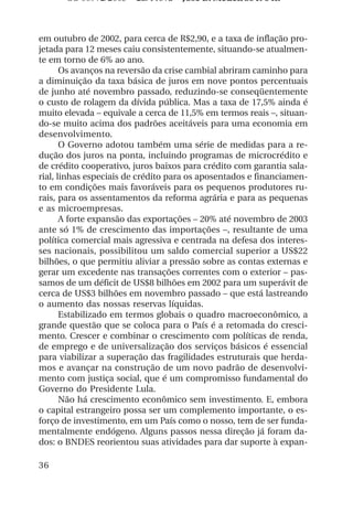 OS 08972/2003 2a. Prova Jose B. Medeiros R 04k



em outubro de 2002, para cerca de R$2,90, e a taxa de inflação pro-
jetada para 12 meses caiu consistentemente, situando-se atualmen-
te em torno de 6% ao ano.
       Os avanços na reversão da crise cambial abriram caminho para
a diminuição da taxa básica de juros em nove pontos percentuais
de junho até novembro passado, reduzindo-se conseqüentemente
o custo de rolagem da dívida pública. Mas a taxa de 17,5% ainda é
muito elevada – equivale a cerca de 11,5% em termos reais –, situan-
do-se muito acima dos padrões aceitáveis para uma economia em
desenvolvimento.
       O Governo adotou também uma série de medidas para a re-
dução dos juros na ponta, incluindo programas de microcrédito e
de crédito cooperativo, juros baixos para crédito com garantia sala-
rial, linhas especiais de crédito para os aposentados e financiamen-
to em condições mais favoráveis para os pequenos produtores ru-
rais, para os assentamentos da reforma agrária e para as pequenas
e as microempresas.
       A forte expansão das exportações – 20% até novembro de 2003
ante só 1% de crescimento das importações –, resultante de uma
política comercial mais agressiva e centrada na defesa dos interes-
ses nacionais, possibilitou um saldo comercial superior a US$22
bilhões, o que permitiu aliviar a pressão sobre as contas externas e
gerar um excedente nas transações correntes com o exterior – pas-
samos de um déficit de US$8 bilhões em 2002 para um superávit de
cerca de US$3 bilhões em novembro passado – que está lastreando
o aumento das nossas reservas líquidas.
       Estabilizado em termos globais o quadro macroeconômico, a
grande questão que se coloca para o País é a retomada do cresci-
mento. Crescer e combinar o crescimento com políticas de renda,
de emprego e de universalização dos serviços básicos é essencial
para viabilizar a superação das fragilidades estruturais que herda-
mos e avançar na construção de um novo padrão de desenvolvi-
mento com justiça social, que é um compromisso fundamental do
Governo do Presidente Lula.
       Não há crescimento econômico sem investimento. E, embora
o capital estrangeiro possa ser um complemento importante, o es-
forço de investimento, em um País como o nosso, tem de ser funda-
mentalmente endógeno. Alguns passos nessa direção já foram da-
dos: o BNDES reorientou suas atividades para dar suporte à expan-

36
 
