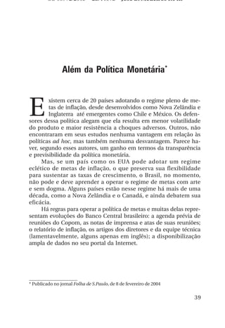 OS 08972/2003 2a. Prova             Jose B. Medeiros R04k




                Além da Política Monetária*



E
        xistem cerca de 20 países adotando o regime pleno de me-
        tas de inflação, desde desenvolvidos como Nova Zelândia e
        Inglaterra até emergentes como Chile e México. Os defen-
sores dessa política alegam que ela resulta em menor volatilidade
do produto e maior resistência a choques adversos. Outros, não
encontraram em seus estudos nenhuma vantagem em relação às
políticas ad hoc, mas também nenhuma desvantagem. Parece ha-
ver, segundo esses autores, um ganho em termos da transparência
e previsibilidade da política monetária.
      Mas, se um país como os EUA pode adotar um regime
eclético de metas de inflação, o que preserva sua flexibilidade
para sustentar as taxas de crescimento, o Brasil, no momento,
não pode e deve aprender a operar o regime de metas com arte
e sem dogma. Alguns países estão nesse regime há mais de uma
década, como a Nova Zelândia e o Canadá, e ainda debatem sua
eficácia.
      Há regras para operar a política de metas e muitas delas repre-
sentam evoluções do Banco Central brasileiro: a agenda prévia de
reuniões do Copom, as notas de imprensa e atas de suas reuniões;
o relatório de inflação, os artigos dos diretores e da equipe técnica
(lamentavelmente, alguns apenas em inglês); a disponibilização
ampla de dados no seu portal da Internet.




* Publicado no jornal Folha de S.Paulo, de 8 de fevereiro de 2004


                                                                     39
 