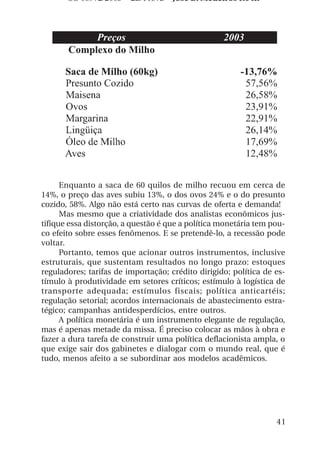 OS 08972/2003 2a. Prova       Jose B. Medeiros R04k




      Enquanto a saca de 60 quilos de milho recuou em cerca de
14%, o preço das aves subiu 13%, o dos ovos 24% e o do presunto
cozido, 58%. Algo não está certo nas curvas de oferta e demanda!
      Mas mesmo que a criatividade dos analistas econômicos jus-
tifique essa distorção, a questão é que a política monetária tem pou-
co efeito sobre esses fenômenos. E se pretendê-lo, a recessão pode
voltar.
      Portanto, temos que acionar outros instrumentos, inclusive
estruturais, que sustentam resultados no longo prazo: estoques
reguladores; tarifas de importação; crédito dirigido; política de es-
tímulo à produtividade em setores críticos; estímulo à logística de
transporte adequada; estímulos fiscais; política anticartéis;
regulação setorial; acordos internacionais de abastecimento estra-
tégico; campanhas antidesperdícios, entre outros.
      A política monetária é um instrumento elegante de regulação,
mas é apenas metade da missa. É preciso colocar as mãos à obra e
fazer a dura tarefa de construir uma política deflacionista ampla, o
que exige sair dos gabinetes e dialogar com o mundo real, que é
tudo, menos afeito a se subordinar aos modelos acadêmicos.




                                                                  41
 