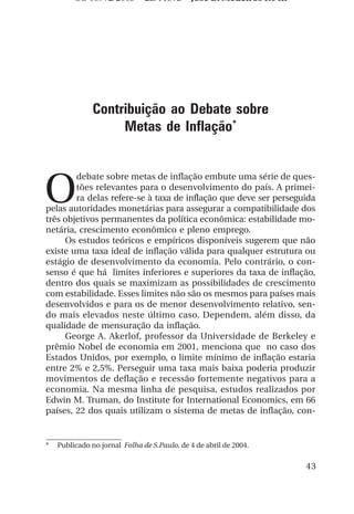 OS 08972/2003 2a. Prova             Jose B. Medeiros R04k




               Contribuição ao Debate sobre
                    Metas de Inflação*



O
        debate sobre metas de inflação embute uma série de ques-
        tões relevantes para o desenvolvimento do país. A primei-
        ra delas refere-se à taxa de inflação que deve ser perseguida
pelas autoridades monetárias para assegurar a compatibilidade dos
três objetivos permanentes da política econômica: estabilidade mo-
netária, crescimento econômico e pleno emprego.
     Os estudos teóricos e empíricos disponíveis sugerem que não
existe uma taxa ideal de inflação válida para qualquer estrutura ou
estágio de desenvolvimento da economia. Pelo contrário, o con-
senso é que há limites inferiores e superiores da taxa de inflação,
dentro dos quais se maximizam as possibilidades de crescimento
com estabilidade. Esses limites não são os mesmos para países mais
desenvolvidos e para os de menor desenvolvimento relativo, sen-
do mais elevados neste último caso. Dependem, além disso, da
qualidade de mensuração da inflação.
     George A. Akerlof, professor da Universidade de Berkeley e
prêmio Nobel de economia em 2001, menciona que no caso dos
Estados Unidos, por exemplo, o limite mínimo de inflação estaria
entre 2% e 2,5%. Perseguir uma taxa mais baixa poderia produzir
movimentos de deflação e recessão fortemente negativos para a
economia. Na mesma linha de pesquisa, estudos realizados por
Edwin M. Truman, do Institute for International Economics, em 66
países, 22 dos quais utilizam o sistema de metas de inflação, con-


*   Publicado no jornal Folha de S.Paulo, de 4 de abril de 2004.

                                                                     43
 