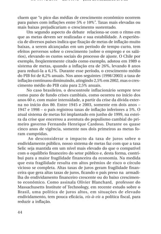 OS 08972/2003 2a. Prova Jose B. Medeiros R 04k



cluem que “o pico das médias de crescimento econômico ocorrem
para países com inflações entre 5% e 10%”. Taxas mais elevadas ou
mais baixas prejudicariam o crescimento sustentado.
      Um segundo aspecto do debate relaciona-se com o ritmo em
que as metas devem ser realizadas e sua estabilidade. A experiên-
cia de diversos países indica que fixação de metas de inflação muito
baixas, a serem alcançadas em um período de tempo curto, tem
efeitos perversos sobre o crescimento (sobre o emprego e os salá-
rios), elevando os custos sociais do processo de ajuste. O Chile por
exemplo, freqüentemente citado como exemplo, adotou em 1989 o
sistema de metas, quando a inflação era de 26%, levando 8 anos
para reduzi-la a 6,1%. Durante esse período, o crescimento médio
do PIB foi de 8,2% anuais. Nos anos seguintes (1998/2003) a taxa de
inflação continuou diminuindo, atingindo 2,5% em 2002, mas o cres-
cimento médio do PIB caiu para 2,5% anuais.
      No caso brasileiro, o descontrole inflacionário sempre teve
como pano de fundo crises cambiais, como ocorreu no início dos
anos 60 e, com maior intensidade, a partir da crise da dívida exter-
na no início dos 80. Entre 1945 e 2003, somente em dois anos –
1947 e 1998 – o país registrou taxas de inflação inferiores a 5%. O
atual sistema de metas foi implantado em junho de 1999, na estei-
ra da crise que encerrou a aventura do populismo cambial do pri-
meiro governo Fernando Henrique Cardoso. Durante os quase
cinco anos de vigência, somente nos dois primeiros as metas fo-
ram cumpridas.
       Ao desconsiderar o impacto da taxa de juros sobre o
endividamento público, nosso sistema de metas faz com que a taxa
Selic seja mantida em um nível mais elevado do que o compatível
com o equilíbrio financeiro do setor público e, desta forma, contri-
bui para a maior fragilidade financeira da economia. Na medida
que esta fragilidade resulta em altos prêmios de risco o círculo
vicioso se completa. Altas taxas de juros geram fragilidade finan-
ceira que gera altas taxas de juros, ficando o país preso na armadi-
lha do endividamento financeiro crescente ou do baixo crescimen-
to econômico. Como assinala Olivier Blanchard, professor do
Massachusetts Institute of Technology, em recente estudo sobre o
Brasil, uma política de juros altos, em situações de elevado
endividamento, tem pouca eficácia, vis-à-vis a política fiscal, para
reduzir a inflação.

44
 