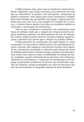 OS 08972/2003 2a. Prova        Jose B. Medeiros R04k



      É difícil precisar, hoje, qual a taxa ou banda de variação da in-
flação “adequada” para nossa economia; provavelmente isso terá
que ser “descoberto” na prática, com uma gestão consistente da
política econômica. Uma opção para tornar sustentável a estabili-
dade seria estender por um período mais longo a vigência da meta
fixada para este ano (5,5%, com margem de variação de 2,5 pon-
tos), e orientar futuros ajustes com base nos resultados obtidos na
reativação e sustentação do crescimento.
      Note-se que a proposta é compatível com expectativas mais
baixas de inflação, dado que a margem de variação permite incor-
porar mudanças positivas nos determinantes da taxa de inflação.
Do mesmo, modo permite absorver eventuais choques negativos,
como é previsível que ocorra após a eleição nos Estados Unidos.
      O financiamento do crescimento não pode fundar-se, como
no passado, em mecanismos inflacionários e de endividamento in-
terno e externo. Mas tampouco será possível retomar uma trajetó-
ria de crescimento sustentado se optarmos pela fixação de metas
de inflação muito baixas, inclusive porque o próprio mercado apos-
taria contra. Isso, além de erodir a credibilidade do sistema de me-
tas, impediria a queda continuada da taxa de juros real e limitaria a
retomada do crescimento e a expansão do investimento e do em-
prego, perpetuando problemas estruturais que há décadas espe-
ram por soluções, sempre postergadas em nome de interesses que
não são precisamente os da grande maioria do povo brasileiro.




                                                                    45
 