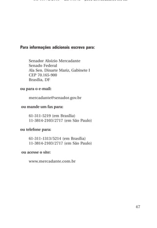 OS 08972/2003 2a. Prova     Jose B. Medeiros R04k




Para informações adicionais escreva para:


    Senador Aloizio Mercadante
    Senado Federal
    Ala Sen. Dinarte Mariz, Gabinete I
    CEP 70.165-900
    Brasília, DF

ou para o e-mail:

    mercadante@senador.gov.br

ou mande um fax para:

    61-311-5219 (em Brasília)
    11-3814-2103/2717 (em São Paulo)

ou telefone para:

    61-311-1313/5214 (em Brasília)
    11-3814-2103/2717 (em São Paulo)

ou acesse o site:

    www.mercadante.com.br




                                                           47
 