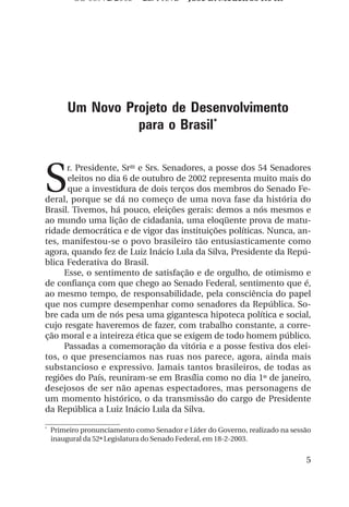 OS 08972/2003 2a. Prova           Jose B. Medeiros R04k




        Um Novo Projeto de Desenvolvimento
                  para o Brasil*



S
      r. Presidente, Sras e Srs. Senadores, a posse dos 54 Senadores
      eleitos no dia 6 de outubro de 2002 representa muito mais do
      que a investidura de dois terços dos membros do Senado Fe-
deral, porque se dá no começo de uma nova fase da história do
Brasil. Tivemos, há pouco, eleições gerais: demos a nós mesmos e
ao mundo uma lição de cidadania, uma eloqüente prova de matu-
ridade democrática e de vigor das instituições políticas. Nunca, an-
tes, manifestou-se o povo brasileiro tão entusiasticamente como
agora, quando fez de Luiz Inácio Lula da Silva, Presidente da Repú-
blica Federativa do Brasil.
     Esse, o sentimento de satisfação e de orgulho, de otimismo e
de confiança com que chego ao Senado Federal, sentimento que é,
ao mesmo tempo, de responsabilidade, pela consciência do papel
que nos cumpre desempenhar como senadores da República. So-
bre cada um de nós pesa uma gigantesca hipoteca política e social,
cujo resgate haveremos de fazer, com trabalho constante, a corre-
ção moral e a inteireza ética que se exigem de todo homem público.
     Passadas a comemoração da vitória e a posse festiva dos elei-
tos, o que presenciamos nas ruas nos parece, agora, ainda mais
substancioso e expressivo. Jamais tantos brasileiros, de todas as
regiões do País, reuniram-se em Brasília como no dia 1º de janeiro,
desejosos de ser não apenas espectadores, mas personagens de
um momento histórico, o da transmissão do cargo de Presidente
da República a Luiz Inácio Lula da Silva.

*
    Primeiro pronunciamento como Senador e Líder do Governo, realizado na sessão
    inaugural da 52ª Legislatura do Senado Federal, em 18-2-2003.


                                                                              5
 
