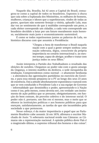 OS 08972/2003 2a. Prova Jose B. Medeiros R 04k



     Naquele dia, Brasília, há 42 anos a Capital do Brasil, consa-
grou-se como a capital de todos os brasileiros. Expostos à chuva
que caía sobre a Esplanada dos Ministérios, os milhares de homens,
mulheres, crianças e idosos que a superlotavam, vindos de todas as
partes, queriam não somente festejar a vitória, aplaudir Lula, mas
dar voz ao sentimento de que à multidão corresponde um povo, a
cada eleitor corresponde um cidadão, a cada voto corresponde um
brasileiro decidido a lutar por um futuro moralmente mais honro-
so, socialmente mais justo e economicamente sustentável.
     É como se todos repetíssemos juntos as palavras de Lula, no
histórico discurso com que assumiu a Presidência:
                   “Chegou a hora de transformar o Brasil naquela
                   nação com a qual a gente sempre sonhou: uma
                   nação soberana, digna, consciente da própria
                   importância no cenário internacional e, ao mes-
                   mo tempo, capaz de abrigar, acolher e tratar com
                   justiça todos os seus filhos.”
      Assim interpreta o Partido dos Trabalhadores o resultado das
eleições de outubro. Chegamos ao poder não com o gosto amargo
da vingança, o intento maléfico da desforra, a sede mesquinha da
retaliação. Compreendemos como normal – e altamente benfazeja
– a alternância das agremiações partidárias no exercício do Gover-
no, e para essa missão preparou-se o PT ao longo dos seus 23 anos
de existência. Daí a atitude absolutamente espontânea e natural com
que se vem conduzido o Presidente Lula e a sua equipe de Governo
– informalidade que desmistifica o poder, apresentando-o à Nação
como é (ou, pelo menos, como deveria ser), em verdade: um instru-
mento de ação política que se presume, obrigatoriamente, em fun-
ção do bem comum, do proveito coletivo e do interesse social. O
poder não é, portanto, um fim em si mesmo, mas o meio que se
oferece às instituições políticas e aos homens públicos para que
exerçam, satisfatoriamente, as tarefas de que são incumbidos pela
sociedade a que pertencem.
      Nesse esforço, é da maior importância o papel que ao Parla-
mento Brasileiro cabe assumir. Já em 1876, afirmava o escritor Ma-
chado de Assis: “A soberania nacional reside nas Câmaras: as Câ-
maras são a representação nacional. A opinião pública deste País é
o magistrado último, o supremo tribunal dos homens e das coisas”.

6
 