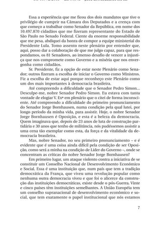OS 08972/2003 2a. Prova       Jose B. Medeiros R04k



      Essa a experiência que me ficou dos dois mandatos que tive o
privilégio de cumprir na Câmara dos Deputados e a crença com
que começo a trabalhar como Senador da República, em nome dos
10.497.870 cidadãos que me fizeram representante do Estado de
São Paulo no Senado Federal. Ciente da enorme responsabilidade
que me pesa, abdiquei da honra de compor a equipe ministerial do
Presidente Lula. Tomo assento neste plenário por entender que,
aqui, posso dar a colaboração de que me julgo capaz, para que res-
pondamos, os 81 Senadores, ao imenso desafio de vencer a injusti-
ça que nos compromete como Governo e a miséria que nos enver-
gonha como cidadãos.
      Sr. Presidente, fiz a opção de estar neste Plenário como Sena-
dor; outros fizeram a escolha de iniciar o Governo como Ministros.
Fiz a escolha de estar aqui porque reconheço este Plenário como
um dos mais importantes à democracia brasileira.
      Até compreendo a dificuldade que o Senador Pedro Simon...
Desculpe-me, nobre Senador Pedro Simon. Eu estava com tanta
vontade de elogiar V. Exª em plenário que o citei de forma inconsci-
ente. Até compreendo a dificuldade do primeiro pronunciamento
do Senador Jorge Bornhausen, numa condição pela qual lutei, por
longo período da minha vida, para assistir. Hoje, o nobre Senador
Jorge Bornhausen é Oposição, e esta é a beleza da democracia.
Quem imaginava que, depois de 23 anos de luta de construção par-
tidária e 30 anos que tenho de militância, nós pudéssemos assistir a
uma cena tão exemplar como esta, da força e da vitalidade da de-
mocracia brasileira.
      Mas, nobre Senador, no seu primeiro pronunciamento – e é
evidente que é uma coisa ainda difícil pela condição de ser Oposi-
ção, como será a minha na condição de Líder do Governo –, onde se
concentram as críticas do nobre Senador Jorge Bornhausen?
      Em primeiro lugar, um ataque violento contra a iniciativa de se
constituir um Conselho Nacional de Desenvolvimento Econômico
e Social. Essa é uma instituição que, num país que tem a tradição
democrática da França, que viveu uma revolução popular como
nenhuma outra democracia viveu e que foi o alicerce da constru-
ção das instituições democráticas, existe desde o pós-Guerra. Vinte
e cinco países têm instituições semelhantes. A União Européia tem
um conselho supranacional de desenvolvimento econômico e so-
cial, que tem exatamente o papel institucional que nós estamos

                                                                   7
 