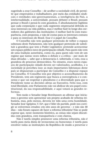 OS 08972/2003 2a. Prova Jose B. Medeiros R 04k



sugerindo a esse Conselho – de acolher a sociedade civil, de permi-
tir que empresários e trabalhadores, por meio das entidades sindi-
cais e entidades não-governamentais, a inteligência do País, a
intelectualidade, a universidade, possam debater o Brasil, possam
pensar o Brasil e pensá-lo com grandeza. É absolutamente legítimo
que cada corporação e que cada segmento empresarial defenda os
seus interesses na vida pública, mas é melhor fazê-lo longe dos cor-
redores dos gabinetes das instituições: é melhor fazê-lo com trans-
parência, com propostas, e não de costas para os interesses comuns
e para os interesses do Brasil. Esse é o papel do Conselho.
     O Conselho não tem qualquer pretensão de tolher o espaço
soberano deste Parlamento, não tem qualquer pretensão de substi-
tuir a grandeza que tem o Poder Legislativo: pretende acrescentar
um espaço público novo de participação cidadã. Para quem não vem
de uma tradição autoritária, como eu, para quem não vem de um
regime que tantas vezes tolheu o debate e a crítica – por mais de
duas décadas –, sabe que a democracia é, sobretudo, o voto, essa a
grandeza do processo democrático. No entanto, esses novos espa-
ços de participação cidadã devem ser valorizados, acolhidos, e a
sociedade já percebeu isso: as mais importantes lideranças deste
país se dispuseram a participar do Conselho e a disputar espaço
no Conselho. O Conselho tem por objetivo o aconselhamento do
Presidente, tem um regimento que busca a convergência e o con-
senso e que vai respeitar o pluralismo e a diversidade para que o
Presidente tome as decisões afetas ao Executivo. Feito isso, com
total liberdade, este Parlamento não vai abdicar do seu papel cons-
titucional, da sua responsabilidade, e aqui votará as grandes re-
formas.
     Tem razão o Senador Jorge Bornhausen ao afirmar que inicia-
mos o governo sem apresentar um projeto acabado de reforma tri-
butária, mas, pelo menos, deveria ter tido uma certa humildade.
Senador José Agripino, V. Exª, que é líder do partido, pode nos corri-
gir se estivermos errados: em oito anos de governo – e não são 48
dias – não foram capazes de fazer a reforma tributária! Não se pode
esperar que, neste momento histórico, as coisas não sejam discuti-
das com grandeza, com transparência e com clareza.
     Não é tarefa simples promover uma reforma tributária, não é
tarefa para meia dúzia de tecnocratas ou burocratas: é tarefa para
envolver todas as instituições da República de modo a preservar e

8
 