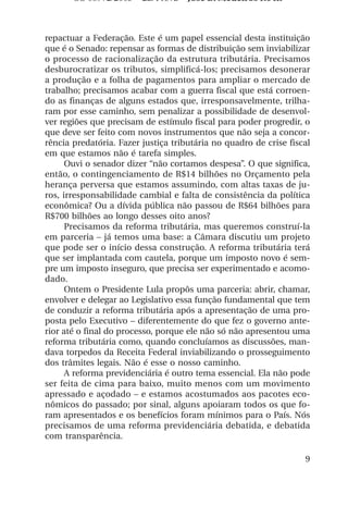 OS 08972/2003 2a. Prova       Jose B. Medeiros R04k



repactuar a Federação. Este é um papel essencial desta instituição
que é o Senado: repensar as formas de distribuição sem inviabilizar
o processo de racionalização da estrutura tributária. Precisamos
desburocratizar os tributos, simplificá-los; precisamos desonerar
a produção e a folha de pagamentos para ampliar o mercado de
trabalho; precisamos acabar com a guerra fiscal que está corroen-
do as finanças de alguns estados que, irresponsavelmente, trilha-
ram por esse caminho, sem penalizar a possibilidade de desenvol-
ver regiões que precisam de estímulo fiscal para poder progredir, o
que deve ser feito com novos instrumentos que não seja a concor-
rência predatória. Fazer justiça tributária no quadro de crise fiscal
em que estamos não é tarefa simples.
      Ouvi o senador dizer “não cortamos despesa”. O que significa,
então, o contingenciamento de R$14 bilhões no Orçamento pela
herança perversa que estamos assumindo, com altas taxas de ju-
ros, irresponsabilidade cambial e falta de consistência da política
econômica? Ou a dívida pública não passou de R$64 bilhões para
R$700 bilhões ao longo desses oito anos?
      Precisamos da reforma tributária, mas queremos construí-la
em parceria – já temos uma base: a Câmara discutiu um projeto
que pode ser o início dessa construção. A reforma tributária terá
que ser implantada com cautela, porque um imposto novo é sem-
pre um imposto inseguro, que precisa ser experimentado e acomo-
dado.
      Ontem o Presidente Lula propôs uma parceria: abrir, chamar,
envolver e delegar ao Legislativo essa função fundamental que tem
de conduzir a reforma tributária após a apresentação de uma pro-
posta pelo Executivo – diferentemente do que fez o governo ante-
rior até o final do processo, porque ele não só não apresentou uma
reforma tributária como, quando concluíamos as discussões, man-
dava torpedos da Receita Federal inviabilizando o prosseguimento
dos trâmites legais. Não é esse o nosso caminho.
      A reforma previdenciária é outro tema essencial. Ela não pode
ser feita de cima para baixo, muito menos com um movimento
apressado e açodado – e estamos acostumados aos pacotes eco-
nômicos do passado; por sinal, alguns apoiaram todos os que fo-
ram apresentados e os benefícios foram mínimos para o País. Nós
precisamos de uma reforma previdenciária debatida, e debatida
com transparência.

                                                                   9
 