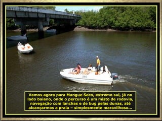 Vamos agora para Mangue Seco, extremo sul, já no lado baiano, onde o percurso é um misto de rodovia, navegação com lanchas e de bug pelas dunas, até alcançarmos a praia – simplesmente maravilhoso... 