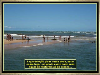 E que emoção pisar nessa areia, estar nesse lugar, no ponto exato onde suas águas se misturam às do oceano... 