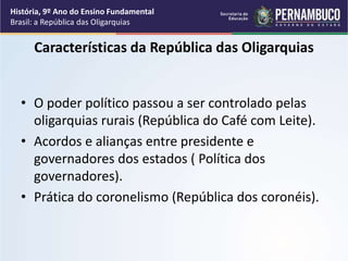 Características da República das Oligarquias
• O poder político passou a ser controlado pelas
oligarquias rurais (República do Café com Leite).
• Acordos e alianças entre presidente e
governadores dos estados ( Política dos
governadores).
• Prática do coronelismo (República dos coronéis).
História, 9º Ano do Ensino Fundamental
Brasil: a República das Oligarquias
 