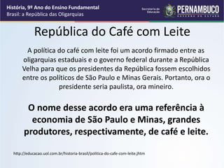 República do Café com Leite
A política do café com leite foi um acordo firmado entre as
oligarquias estaduais e o governo federal durante a República
Velha para que os presidentes da República fossem escolhidos
entre os políticos de São Paulo e Minas Gerais. Portanto, ora o
presidente seria paulista, ora mineiro.
O nome desse acordo era uma referência à
economia de São Paulo e Minas, grandes
produtores, respectivamente, de café e leite.
http://educacao.uol.com.br/historia-brasil/politica-do-cafe-com-leite.jhtm
História, 9º Ano do Ensino Fundamental
Brasil: a República das Oligarquias
 