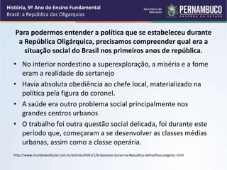 Para podermos entender a política que se estabeleceu durante
a República Oligárquica, precisamos compreender qual era a
situação social do Brasil nos primeiros anos de república.
• No interior nordestino a superexploração, a miséria e a fome
eram a realidade do sertanejo
• Havia absoluta obediência ao chefe local, materializado na
política pela figura do coronel.
• A saúde era outro problema social principalmente nos
grandes centros urbanos
• O trabalho foi outra questão social delicada, foi durante este
período que, começaram a se desenvolver as classes médias
urbanas, assim como a classe operária.
http://www.mundovestibular.com.br/articles/6501/1/A-Questao-Social-na-Republica-Velha/Paacutegina1.html
História, 9º Ano do Ensino Fundamental
Brasil: a República das Oligarquias
 