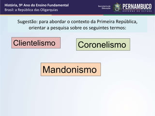 Sugestão: para abordar o contexto da Primeira República,
orientar a pesquisa sobre os seguintes termos:
Clientelismo
Mandonismo
Coronelismo
História, 9º Ano do Ensino Fundamental
Brasil: a República das Oligarquias
 