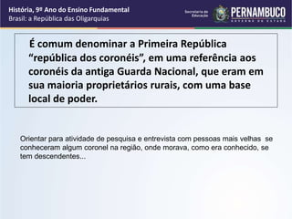 É comum denominar a Primeira República
“república dos coronéis”, em uma referência aos
coronéis da antiga Guarda Nacional, que eram em
sua maioria proprietários rurais, com uma base
local de poder.
História, 9º Ano do Ensino Fundamental
Brasil: a República das Oligarquias
Orientar para atividade de pesquisa e entrevista com pessoas mais velhas se
conheceram algum coronel na região, onde morava, como era conhecido, se
tem descendentes...
 