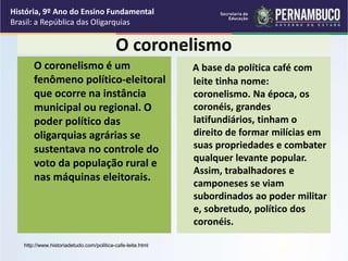 O coronelismo
O coronelismo é um
fenômeno político-eleitoral
que ocorre na instância
municipal ou regional. O
poder político das
oligarquias agrárias se
sustentava no controle do
voto da população rural e
nas máquinas eleitorais.
A base da política café com
leite tinha nome:
coronelismo. Na época, os
coronéis, grandes
latifundiários, tinham o
direito de formar milícias em
suas propriedades e combater
qualquer levante popular.
Assim, trabalhadores e
camponeses se viam
subordinados ao poder militar
e, sobretudo, político dos
coronéis.
http://www.historiadetudo.com/politica-cafe-leite.html
História, 9º Ano do Ensino Fundamental
Brasil: a República das Oligarquias
 