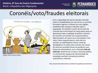 Coronéis/voto/fraudes eleitorais
Com a capacidade de exercer grande comando
sobre os trabalhadores de suas terras, os coronéis
formavam regimes e tributos em suas regiões,
estabelecendo impostos cobrados sobre a
população. Era também a partir de tal meio de
controle que se formavam os traços pelos quais se
desenhava toda a realidade da política nacional.
Os coronéis, em acordo com os governadores,
determinavam em quem seus comandados iriam
votar. Como naquela época o voto não era
secreto, os trabalhadores tinham medo de
desobedecer às ordens dos coronéis com receio
de sofrerem punições físicas ou perderem suas
fontes de sobrevivência, era o chamado Voto de
Cabresto. Desta forma, se dava a exclusão política
e o controle dos espaços de representação da
sociedade, período marcado por práticas
autoritárias e violentas.
http://www.historiabrasileira.com/brasil-republica/coronelismo/
História, 9º Ano do Ensino Fundamental
Brasil: a República das Oligarquias
Imagem: Storni/ Domínio Público.
 