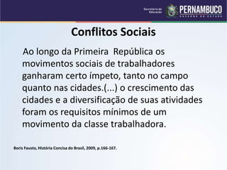 Conflitos Sociais
Ao longo da Primeira República os
movimentos sociais de trabalhadores
ganharam certo ímpeto, tanto no campo
quanto nas cidades.(...) o crescimento das
cidades e a diversificação de suas atividades
foram os requisitos mínimos de um
movimento da classe trabalhadora.
Boris Fausto, História Concisa do Brasil, 2009, p.166-167.
 