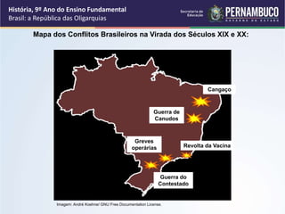 Imagem: André Koehne/ GNU Free Documentation License.
Mapa dos Conflitos Brasileiros na Virada dos Séculos XIX e XX:
Cangaço
Guerra de
Canudos
Revolta da Vacina
Greves
operárias
Guerra do
Contestado
História, 9º Ano do Ensino Fundamental
Brasil: a República das Oligarquias
 