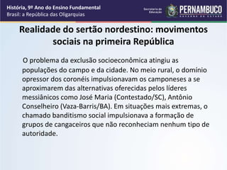 Realidade do sertão nordestino: movimentos
sociais na primeira República
O problema da exclusão socioeconômica atingiu as
populações do campo e da cidade. No meio rural, o domínio
opressor dos coronéis impulsionavam os camponeses a se
aproximarem das alternativas oferecidas pelos líderes
messiânicos como José Maria (Contestado/SC), Antônio
Conselheiro (Vaza-Barris/BA). Em situações mais extremas, o
chamado banditismo social impulsionava a formação de
grupos de cangaceiros que não reconheciam nenhum tipo de
autoridade.
História, 9º Ano do Ensino Fundamental
Brasil: a República das Oligarquias
 