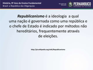 História, 9º Ano do Ensino Fundamental
Brasil: a República das Oligarquias
Republicanismo é a ideologia a qual
uma nação é governada como uma república e
o chefe de Estado é indicado por métodos não
hereditários, frequentemente através
de eleições.
http://pt.wikipedia.org/wiki/Republicanismo
 