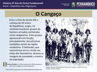 O Cangaço
Entre o final do século XIX e
começo do XX (início
da República), surgiu, no
nordeste brasileiro, grupos de
homens armados conhecidos
como cangaceiros. Estes grupos
apareceram em função,
principalmente, das péssimas
condições sociais da região
nordestina. O latifúndio, que
concentrava terra e renda nas
mãos dos fazendeiros, deixava as
margens da sociedade a maioria
da população.
Corisco & Dadá é um filme brasileiro de 1996 baseado em
fatos reais dirigido por Rosemberg Cariry
http://www.suapesquisa.com/historiadobrasil/cangaco.htm
História, 9º Ano do Ensino Fundamental
Brasil: a República das Oligarquias
Imagem: Benjamin Abrahão Botto/ Retratos do cangaço - Virgulino Ferreira,
Lampião/ Domínio Público.
 