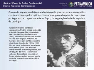 Como não seguiam as leis estabelecidas pelo governo, eram perseguidos
constantemente pelos policiais. Usavam roupas e chapéus de couro para
protegerem os corpos, durante as fugas, da vegetação cheia de espinhos
da caatinga.
História, 9º Ano do Ensino Fundamental
Brasil: a República das Oligarquias
Existiram diversos bandos de
cangaceiros. Porém, o mais conhecido
e temido da época foi o comandado
por Lampião (Virgulino Ferreira da
Silva), também conhecido pelo apelido
de “Rei do Cangaço”. O bando de
Lampião atuou pelo sertão nordestino
durante as décadas de 1920 e 1930.
Morreu numa emboscada armada por
uma volante, junto com a mulher
Maria Bonita e outros cangaceiros, em
29 de julho de 1938. Tiveram suas
cabeças decepadas e expostas em
locais públicos, pois o governo queria
assustar e desestimular esta prática
na região.
Imagem:
Benjamin
Abrahão
Botto/
Retratos
do
cangaço
-
Virgulino
Ferreira,
Lampião/
Domínio
Público.
 