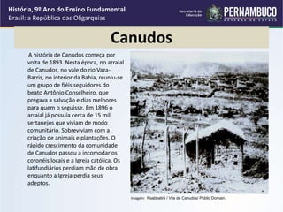 Canudos
A história de Canudos começa por
volta de 1893. Nesta época, no arraial
de Canudos, no vale do rio Vaza-
Barris, no interior da Bahia, reuniu-se
um grupo de fiéis seguidores do
beato Antônio Conselheiro, que
pregava a salvação e dias melhores
para quem o seguisse. Em 1896 o
arraial já possuía cerca de 15 mil
sertanejos que viviam de modo
comunitário. Sobreviviam com a
criação de animais e plantações. O
rápido crescimento da comunidade
de Canudos passou a incomodar os
coronéis locais e a Igreja católica. Os
latifundiários perdiam mão de obra
enquanto a Igreja perdia seus
adeptos.
História, 9º Ano do Ensino Fundamental
Brasil: a República das Oligarquias
Imagem: Rsabbatini / Vila de Canudos/ Public Domain.
 
