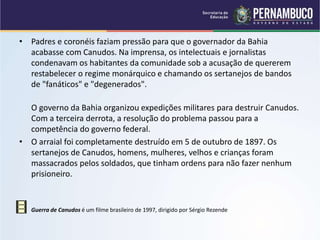 • Padres e coronéis faziam pressão para que o governador da Bahia
acabasse com Canudos. Na imprensa, os intelectuais e jornalistas
condenavam os habitantes da comunidade sob a acusação de quererem
restabelecer o regime monárquico e chamando os sertanejos de bandos
de "fanáticos" e "degenerados".
O governo da Bahia organizou expedições militares para destruir Canudos.
Com a terceira derrota, a resolução do problema passou para a
competência do governo federal.
• O arraial foi completamente destruído em 5 de outubro de 1897. Os
sertanejos de Canudos, homens, mulheres, velhos e crianças foram
massacrados pelos soldados, que tinham ordens para não fazer nenhum
prisioneiro.
• Guerra de Canudos é um filme brasileiro de 1997, dirigido por Sérgio Rezende
 