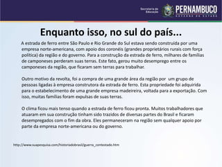 Enquanto isso, no sul do país...
A estrada de ferro entre São Paulo e Rio Grande do Sul estava sendo construída por uma
empresa norte-americana, com apoio dos coronéis (grandes proprietários rurais com força
política) da região e do governo. Para a construção da estrada de ferro, milhares de famílias
de camponeses perderam suas terras. Este fato, gerou muito desemprego entre os
camponeses da região, que ficaram sem terras para trabalhar.
Outro motivo da revolta, foi a compra de uma grande área da região por um grupo de
pessoas ligadas à empresa construtora da estrada de ferro. Esta propriedade foi adquirida
para o estabelecimento de uma grande empresa madeireira, voltada para a exportação. Com
isso, muitas famílias foram expulsas de suas terras.
O clima ficou mais tenso quando a estrada de ferro ficou pronta. Muitos trabalhadores que
atuaram em sua construção tinham sido trazidos de diversas partes do Brasil e ficaram
desempregados com o fim da obra. Eles permaneceram na região sem qualquer apoio por
parte da empresa norte-americana ou do governo.
http://www.suapesquisa.com/historiadobrasil/guerra_contestado.htm
 