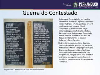 Guerra do Contestado
A Guerra do Contestado foi um conflito
armado que ocorreu na região Sul do Brasil,
entre outubro de 1912 e agosto de 1916. O
conflito envolveu cerca de 20 mil
camponeses que enfrentaram forças
militares dos poderes federal e estadual.
Ganhou o nome de Guerra do Contestado,
pois os conflitos ocorrem numa área de
disputa territorial entre os estados
do Parará e Santa Catarina.
Na área do Contestado, diante da crise e
insatisfação popular, ganhou força a figura
do beato José Maria. Este pregava a criação
de um mundo novo, regido pelas leis de
Deus, onde todos viveriam em paz, com
prosperidade justiça e terras para trabalhar.
José Maria conseguiu reunir milhares de
seguidores, principalmente de camponeses
sem terras.
Imagem: Edson L. Pedrassani/ GNU Free Documentation License.
 