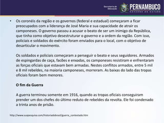 • Os coronéis da região e os governos (federal e estadual) começaram a ficar
preocupados com a liderança de José Maria e sua capacidade de atrair os
camponeses. O governo passou a acusar o beato de ser um inimigo da República,
que tinha como objetivo desestruturar o governo e a ordem da região. Com isso,
policiais e soldados do exército foram enviados para o local, com o objetivo de
desarticular o movimento.
Os soldados e policiais começaram a perseguir o beato e seus seguidores. Armados
de espingardas de caça, facões e enxadas, os camponeses resistiram e enfrentaram
as forças oficiais que estavam bem armadas. Nestes conflitos armados, entre 5 mil
e 8 mil rebeldes, na maioria camponeses, morreram. As baixas do lado das tropas
oficiais foram bem menores.
O fim da Guerra
A guerra terminou somente em 1916, quando as tropas oficiais conseguiram
prender um dos chefes do último reduto de rebeldes da revolta. Ele foi condenado
a trinta anos de prisão.
http://www.suapesquisa.com/historiadobrasil/guerra_contestado.htm
 