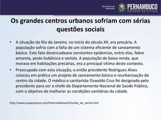 Os grandes centros urbanos sofriam com sérias
questões sociais
• A situação do Rio de Janeiro, no início do século XX, era precária. A
população sofria com a falta de um sistema eficiente de saneamento
básico. Este fato desencadeava constantes epidemias, entre elas, febre
amarela, peste bubônica e varíola. A população de baixa renda, que
morava em habitações precárias, era a principal vítima deste contexto.
• Preocupado com esta situação, o então presidente Rodrigues Alves
colocou em prática um projeto de saneamento básico e reurbanização do
centro da cidade. O médico e sanitarista Oswaldo Cruz foi designado pelo
presidente para ser o chefe do Departamento Nacional de Saúde Pública,
com o objetivo de melhorar as condições sanitárias da cidade.
http://www.suapesquisa.com/historiadobrasil/revolta_da_vacina.htm
 