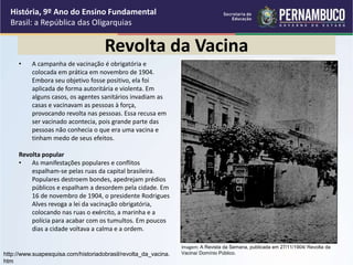 Revolta da Vacina
• A campanha de vacinação é obrigatória e
colocada em prática em novembro de 1904.
Embora seu objetivo fosse positivo, ela foi
aplicada de forma autoritária e violenta. Em
alguns casos, os agentes sanitários invadiam as
casas e vacinavam as pessoas à força,
provocando revolta nas pessoas. Essa recusa em
ser vacinado acontecia, pois grande parte das
pessoas não conhecia o que era uma vacina e
tinham medo de seus efeitos.
Revolta popular
• As manifestações populares e conflitos
espalham-se pelas ruas da capital brasileira.
Populares destroem bondes, apedrejam prédios
públicos e espalham a desordem pela cidade. Em
16 de novembro de 1904, o presidente Rodrigues
Alves revoga a lei da vacinação obrigatória,
colocando nas ruas o exército, a marinha e a
polícia para acabar com os tumultos. Em poucos
dias a cidade voltava a calma e a ordem.
História, 9º Ano do Ensino Fundamental
Brasil: a República das Oligarquias
Imagem: A Revista da Semana, publicada em 27/11/1904/ Revolta da
Vacina/ Domínio Público.
http://www.suapesquisa.com/historiadobrasil/revolta_da_vacina.
htm
 