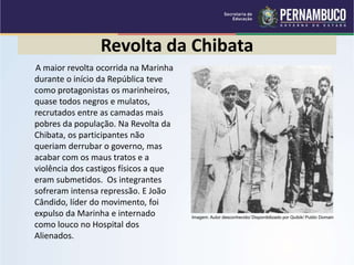Revolta da Chibata
A maior revolta ocorrida na Marinha
durante o início da República teve
como protagonistas os marinheiros,
quase todos negros e mulatos,
recrutados entre as camadas mais
pobres da população. Na Revolta da
Chibata, os participantes não
queriam derrubar o governo, mas
acabar com os maus tratos e a
violência dos castigos físicos a que
eram submetidos. Os integrantes
sofreram intensa repressão. E João
Cândido, líder do movimento, foi
expulso da Marinha e internado
como louco no Hospital dos
Alienados.
Imagem: Autor desconhecido/ Disponibilizado por Quibik/ Public Domain
 