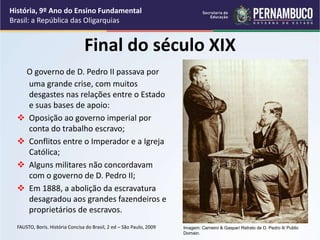 Final do século XIX
O governo de D. Pedro II passava por
uma grande crise, com muitos
desgastes nas relações entre o Estado
e suas bases de apoio:
 Oposição ao governo imperial por
conta do trabalho escravo;
 Conflitos entre o Imperador e a Igreja
Católica;
 Alguns militares não concordavam
com o governo de D. Pedro II;
 Em 1888, a abolição da escravatura
desagradou aos grandes fazendeiros e
proprietários de escravos.
FAUSTO, Boris. História Concisa do Brasil, 2 ed – São Paulo, 2009
História, 9º Ano do Ensino Fundamental
Brasil: a República das Oligarquias
Imagem: Carneiro & Gaspar/ Retrato de D. Pedro II/ Public
Domain.
 