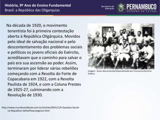 Na década de 1920, o movimento
tenentista foi à primeira contestação
aberta à República Oligárquica. Movidos
pelo ideal de salvação nacional e pelo
descontentamento dos problemas sociais
e políticos os jovens oficiais do Exército,
acreditavam que o caminho para salvar o
país era sua ascensão ao poder. Assim,
terminaram por liderar várias rebeliões
começando com a Revolta do Forte de
Copacabana em 1922, com a Revolta
Paulista de 1924, e com a Coluna Prestes
de 1925-27, culminando com a
Revolução de 1930.
http://www.mundovestibular.com.br/articles/6501/1/A-Questao-Social-
na-Republica-Velha/Paacutegina1.html
História, 9º Ano do Ensino Fundamental
Brasil: a República das Oligarquias
Imagem : Autor desconhecido/Disponibilizada por Viniciusmc/Domínio
Público.
 