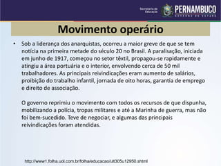 Movimento operário
• Sob a liderança dos anarquistas, ocorreu a maior greve de que se tem
notícia na primeira metade do século 20 no Brasil. A paralisação, iniciada
em junho de 1917, começou no setor têxtil, propagou-se rapidamente e
atingiu a área portuária e o interior, envolvendo cerca de 50 mil
trabalhadores. As principais reivindicações eram aumento de salários,
proibição do trabalho infantil, jornada de oito horas, garantia de emprego
e direito de associação.
O governo reprimiu o movimento com todos os recursos de que dispunha,
mobilizando a polícia, tropas militares e até a Marinha de guerra, mas não
foi bem-sucedido. Teve de negociar, e algumas das principais
reivindicações foram atendidas.
http://www1.folha.uol.com.br/folha/educacao/ult305u12950.shtml
 