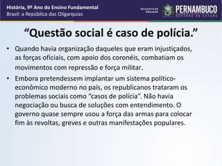 “Questão social é caso de polícia.”
• Quando havia organização daqueles que eram injustiçados,
as forças oficiais, com apoio dos coronéis, combatiam os
movimentos com repressão e força militar.
• Embora pretendessem implantar um sistema político-
econômico moderno no país, os republicanos trataram os
problemas sociais como “casos de polícia”. Não havia
negociação ou busca de soluções com entendimento. O
governo quase sempre usou a força das armas para colocar
fim às revoltas, greves e outras manifestações populares.
História, 9º Ano do Ensino Fundamental
Brasil: a República das Oligarquias
 