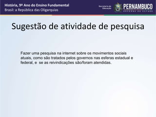 Sugestão de atividade de pesquisa
Fazer uma pesquisa na internet sobre os movimentos sociais
atuais, como são tratados pelos governos nas esferas estadual e
federal, e se as reivindicações são/foram atendidas.
História, 9º Ano do Ensino Fundamental
Brasil: a República das Oligarquias
 