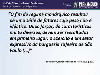 “O fim do regime monárquico resultou
de uma série de fatores cujo peso não é
idêntico. Duas forças, de características
muito diversas, devem ser ressaltadas
em primeiro lugar: o Exército e um setor
expressivo da burguesia cafeeira de São
Paulo (...)”
Boris Fausto, História Concisa do Brasil, 2009, p.132.
História, 9º Ano do Ensino Fundamental
Brasil: a República das Oligarquias
 