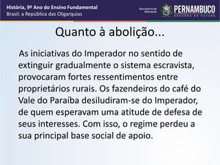 Quanto à abolição...
As iniciativas do Imperador no sentido de
extinguir gradualmente o sistema escravista,
provocaram fortes ressentimentos entre
proprietários rurais. Os fazendeiros do café do
Vale do Paraíba desiludiram-se do Imperador,
de quem esperavam uma atitude de defesa de
seus interesses. Com isso, o regime perdeu a
sua principal base social de apoio.
História, 9º Ano do Ensino Fundamental
Brasil: a República das Oligarquias
 